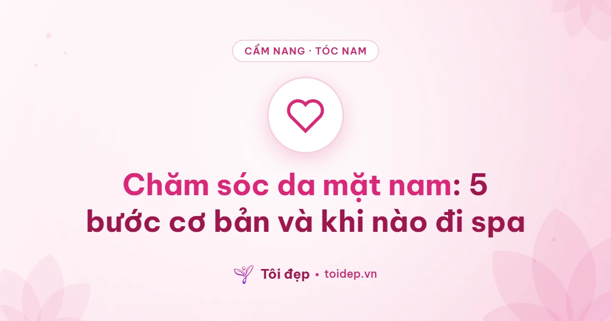 Chăm sóc da mặt nam: 5 bước cơ bản và khi nào đi spa